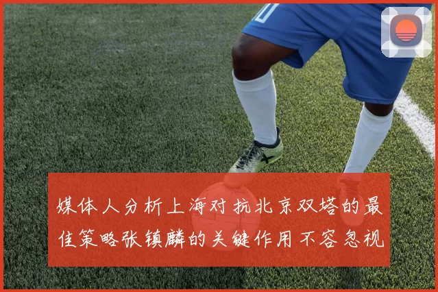媒体人分析上海对抗北京双塔的最佳策略张镇麟的关键作用不容忽视